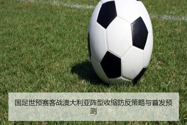 国足世预赛客战澳大利亚阵型收缩防反策略与首发预测